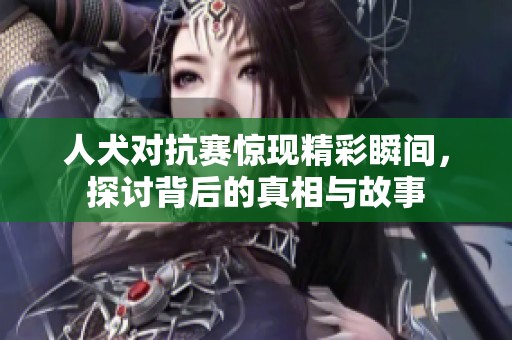 人犬对抗赛惊现精彩瞬间，探讨背后的真相与故事
