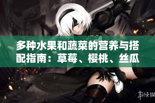 多种水果和蔬菜的营养与搭配指南：草莓、樱桃、丝瓜等全解析