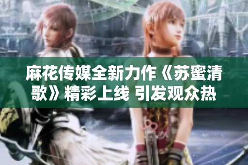 麻花传媒全新力作《苏蜜清歌》精彩上线 引发观众热议