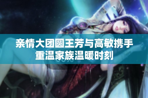 亲情大团圆王芳与高敏携手重温家族温暖时刻