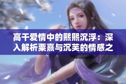 高干爱情中的熙熙沉浮：深入解析粟熹与沉芙的情感之路