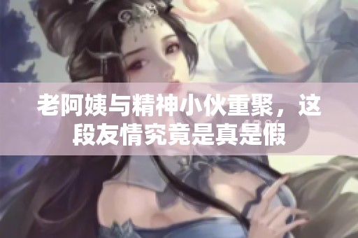 老阿姨与精神小伙重聚，这段友情究竟是真是假