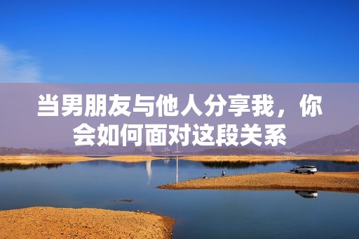 当男朋友与他人分享我，你会如何面对这段关系
