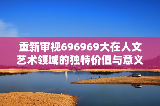 重新审视696969大在人文艺术领域的独特价值与意义