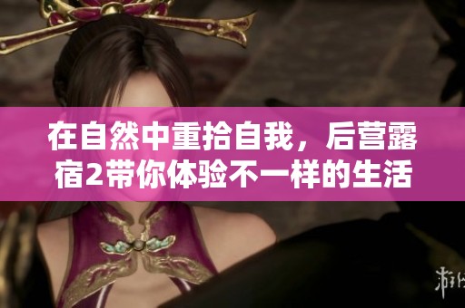 在自然中重拾自我，后营露宿2带你体验不一样的生活方式