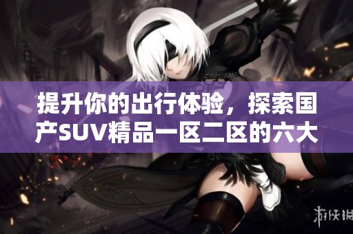 提升你的出行体验，探索国产SUV精品一区二区的六大优势