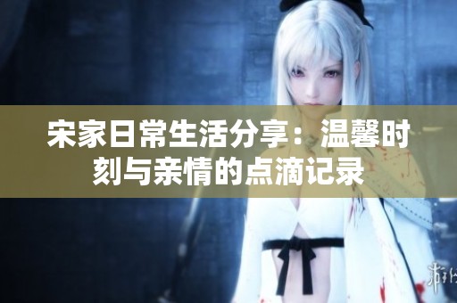 宋家日常生活分享：温馨时刻与亲情的点滴记录