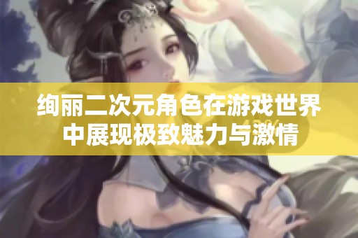 绚丽二次元角色在游戏世界中展现极致魅力与激情