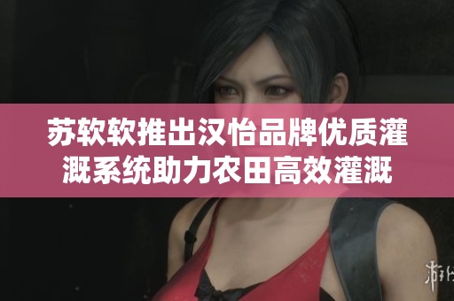 苏软软推出汉怡品牌优质灌溉系统助力农田高效灌溉