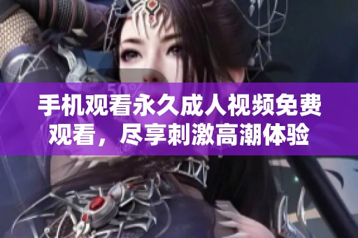 手机观看永久成人视频免费观看，尽享刺激高潮体验