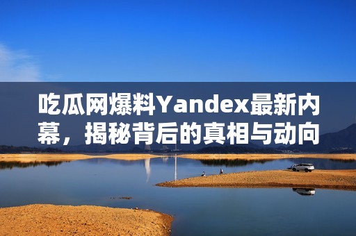 吃瓜网爆料Yandex最新内幕，揭秘背后的真相与动向