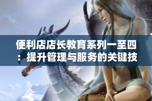 便利店店长教育系列一至四：提升管理与服务的关键技巧