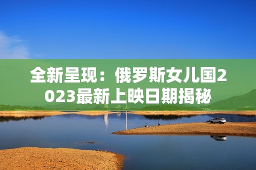 全新呈现：俄罗斯女儿国2023最新上映日期揭秘