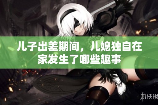 儿子出差期间，儿媳独自在家发生了哪些趣事