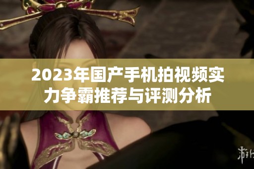 2023年国产手机拍视频实力争霸推荐与评测分析