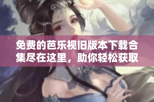 免费的芭乐视旧版本下载合集尽在这里，助你轻松获取