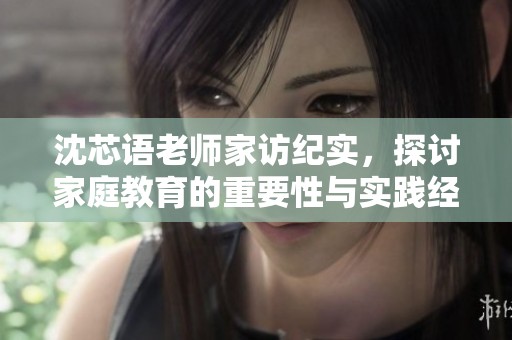 沈芯语老师家访纪实，探讨家庭教育的重要性与实践经验