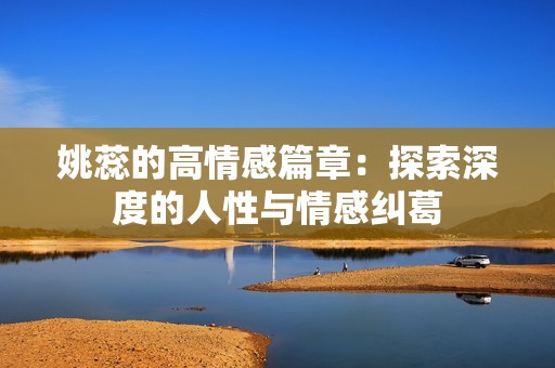 姚蕊的高情感篇章：探索深度的人性与情感纠葛