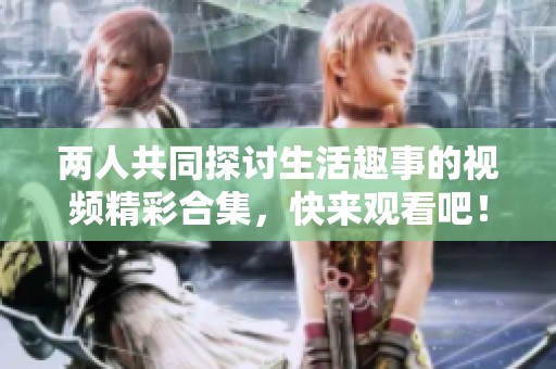 两人共同探讨生活趣事的视频精彩合集，快来观看吧！