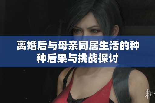 离婚后与母亲同居生活的种种后果与挑战探讨