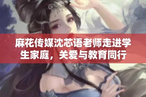 麻花传媒沈芯语老师走进学生家庭，关爱与教育同行