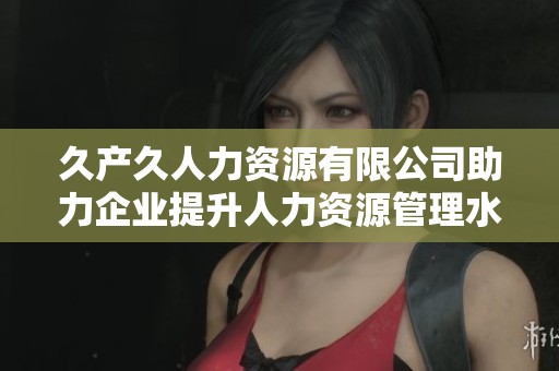 久产久人力资源有限公司助力企业提升人力资源管理水平