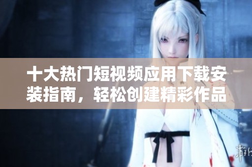 十大热门短视频应用下载安装指南，轻松创建精彩作品