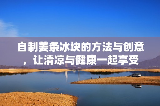 自制姜条冰块的方法与创意，让清凉与健康一起享受