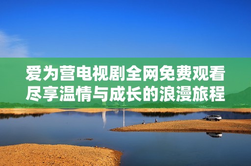 爱为营电视剧全网免费观看尽享温情与成长的浪漫旅程