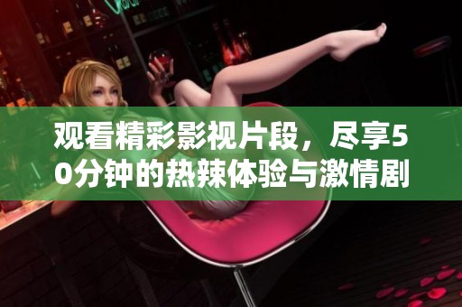 观看精彩影视片段，尽享50分钟的热辣体验与激情剧情