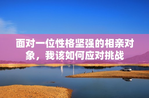 面对一位性格坚强的相亲对象，我该如何应对挑战