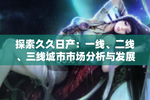探索久久日产：一线、二线、三线城市市场分析与发展前景