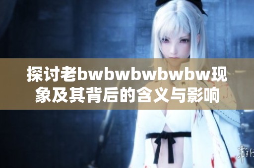 探讨老bwbwbwbwbw现象及其背后的含义与影响