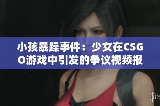 小孩暴躁事件：少女在CSGO游戏中引发的争议视频报道