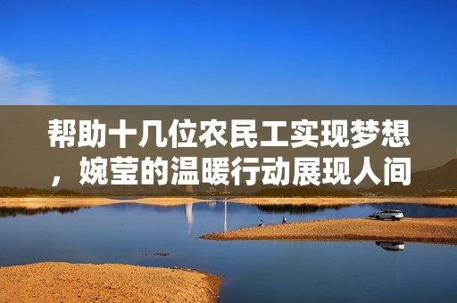 帮助十几位农民工实现梦想，婉莹的温暖行动展现人间真情
