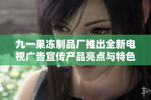 九一果冻制品厂推出全新电视广告宣传产品亮点与特色