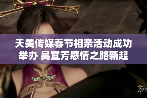 天美传媒春节相亲活动成功举办 吴宜芳感情之路新起点