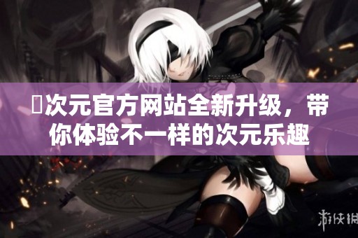 囧次元官方网站全新升级，带你体验不一样的次元乐趣