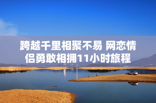 跨越千里相聚不易 网恋情侣勇敢相拥11小时旅程