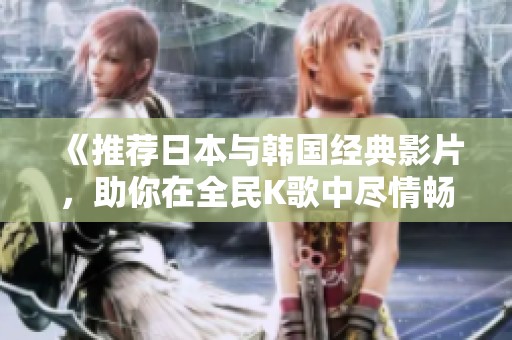 《推荐日本与韩国经典影片，助你在全民K歌中尽情畅唱》