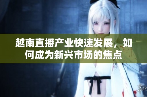 越南直播产业快速发展，如何成为新兴市场的焦点