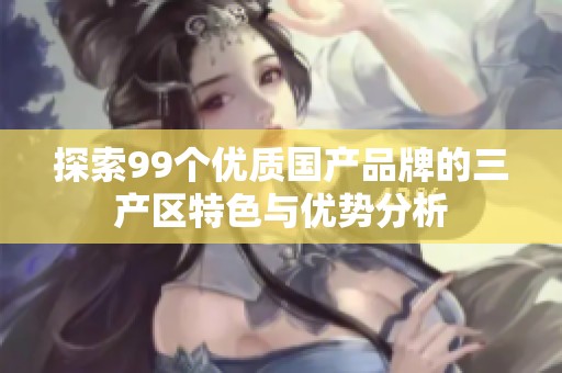 探索99个优质国产品牌的三产区特色与优势分析