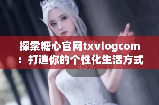 探索糖心官网txvlogcom：打造你的个性化生活方式