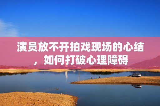 演员放不开拍戏现场的心结，如何打破心理障碍