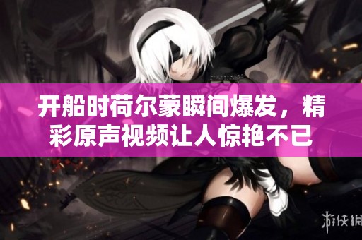 开船时荷尔蒙瞬间爆发，精彩原声视频让人惊艳不已