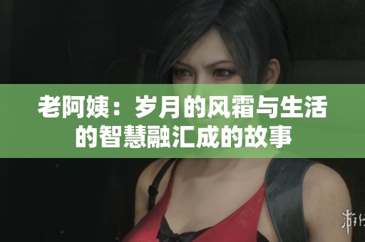 老阿姨：岁月的风霜与生活的智慧融汇成的故事