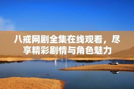 八戒网剧全集在线观看，尽享精彩剧情与角色魅力
