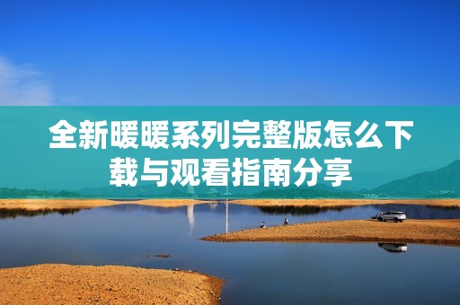 全新暖暖系列完整版怎么下载与观看指南分享