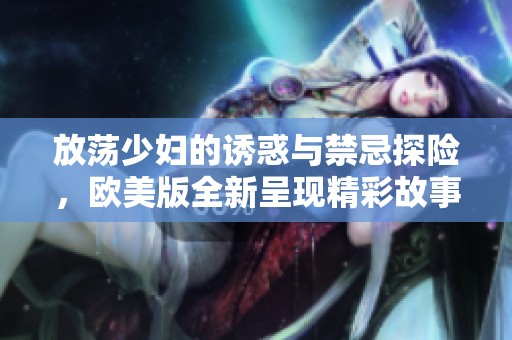 放荡少妇的诱惑与禁忌探险，欧美版全新呈现精彩故事