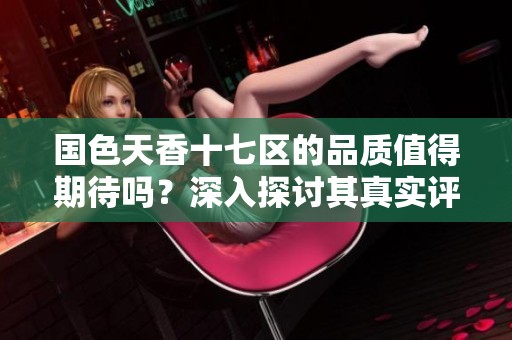 国色天香十七区的品质值得期待吗？深入探讨其真实评价